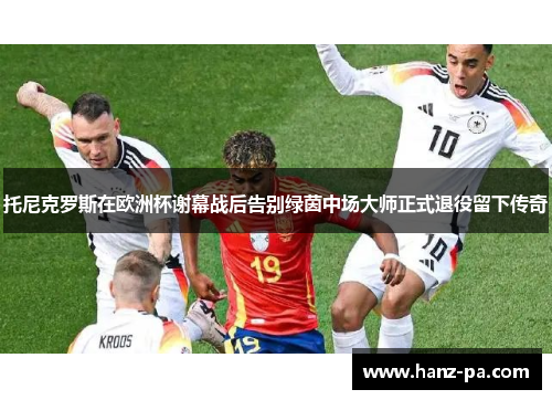 托尼克罗斯在欧洲杯谢幕战后告别绿茵中场大师正式退役留下传奇