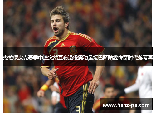 杰拉德皮克赛季中途突然宣布退役震动足坛巴萨防线传奇时代落幕再